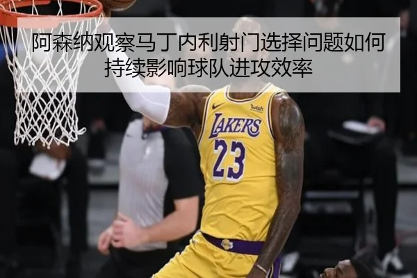 阿森纳观察马丁内利射门选择问题如何持续影响球队进攻效率