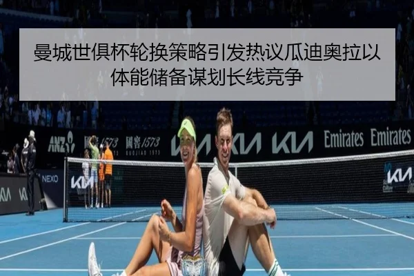 曼城世俱杯轮换策略引发热议瓜迪奥拉以体能储备谋划长线竞争